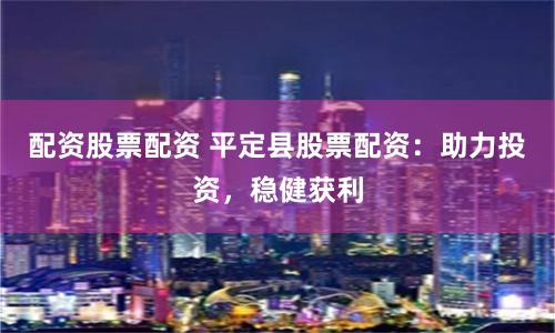 配资股票配资 平定县股票配资：助力投资，稳健获利