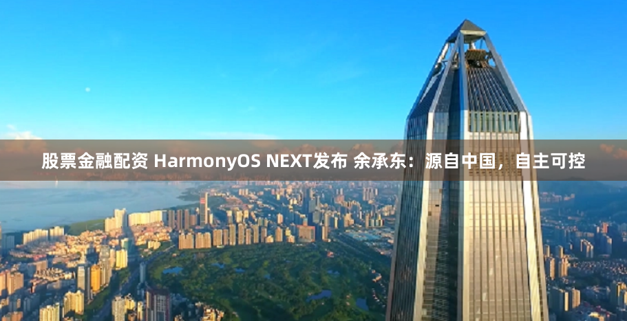 股票金融配资 HarmonyOS NEXT发布 余承东：源自中国，自主可控
