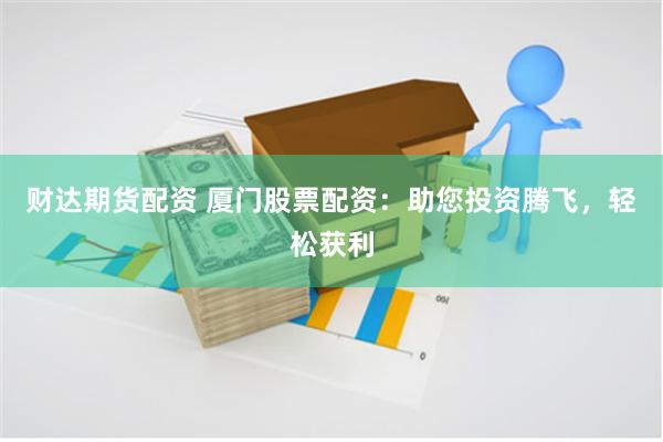 财达期货配资 厦门股票配资：助您投资腾飞，轻松获利