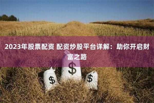 2023年股票配资 配资炒股平台详解：助你开启财富之路