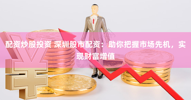 配资炒股投资 深圳股市配资：助你把握市场先机，实现财富增值