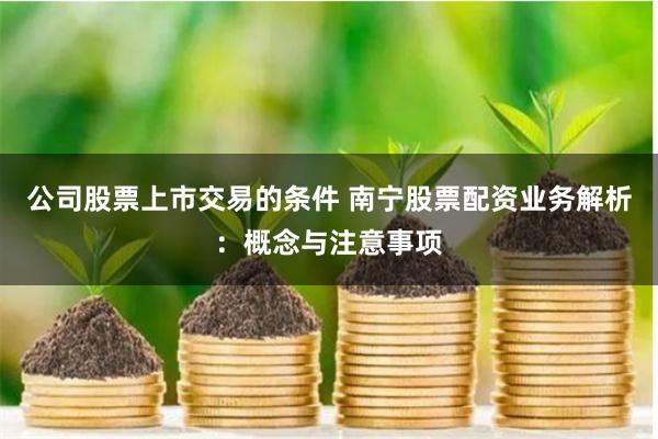 公司股票上市交易的条件 南宁股票配资业务解析：概念与注意事项