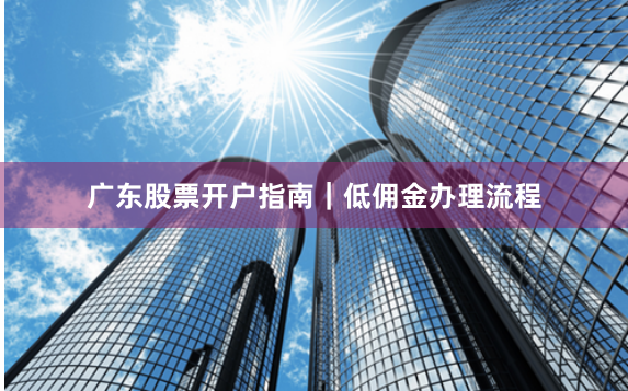 广东股票开户指南｜低佣金办理流程
